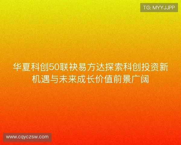 华夏科创50联袂易方达探索科创投资新机遇与未来成长价值前景广阔 华夏科创50联袂易方达探索科创投资新机遇与未来成长价值前景广阔